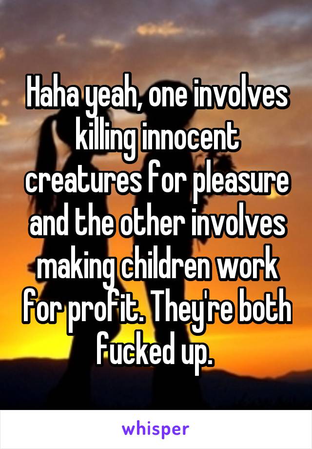 Haha yeah, one involves killing innocent creatures for pleasure and the other involves making children work for profit. They're both fucked up. 