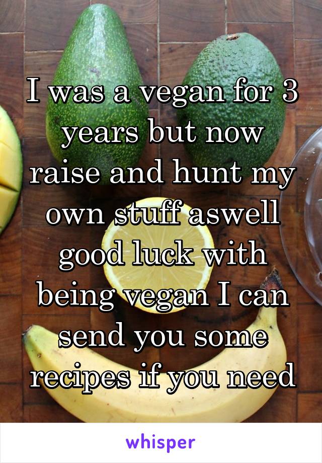 I was a vegan for 3 years but now raise and hunt my own stuff aswell good luck with being vegan I can send you some recipes if you need