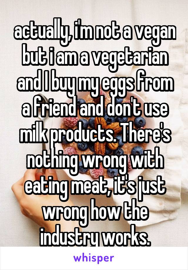 actually, i'm not a vegan but i am a vegetarian and I buy my eggs from a friend and don't use milk products. There's nothing wrong with eating meat, it's just wrong how the industry works.