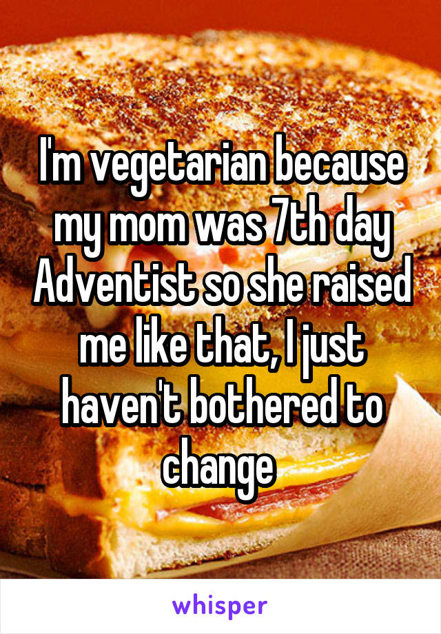 I'm vegetarian because my mom was 7th day Adventist so she raised me like that, I just haven't bothered to change 