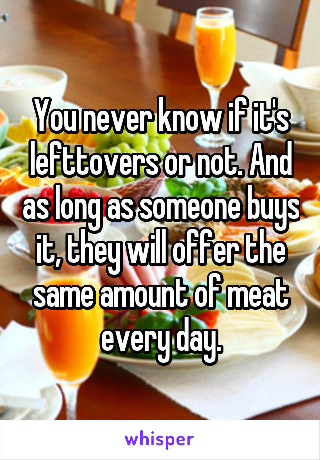 You never know if it's lefttovers or not. And as long as someone buys it, they will offer the same amount of meat every day.