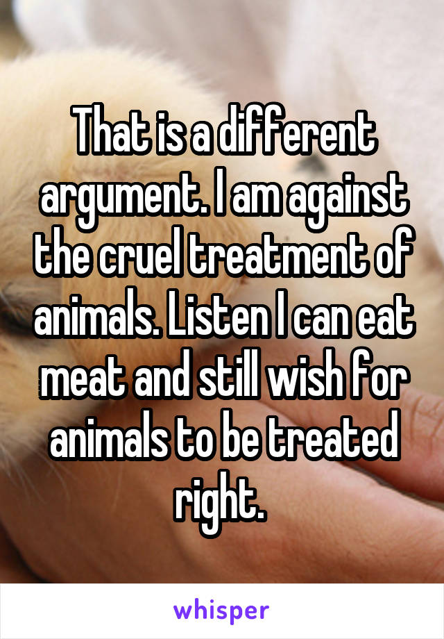 That is a different argument. I am against the cruel treatment of animals. Listen I can eat meat and still wish for animals to be treated right. 