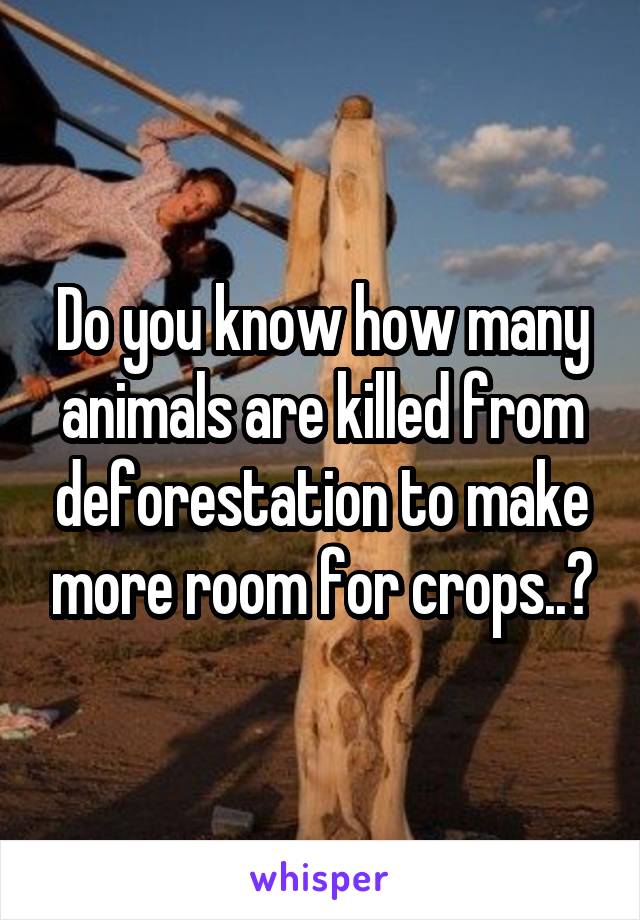 Do you know how many animals are killed from deforestation to make more room for crops..?