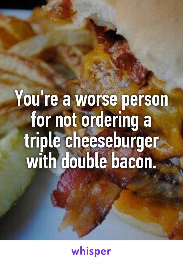 You're a worse person for not ordering a triple cheeseburger with double bacon.