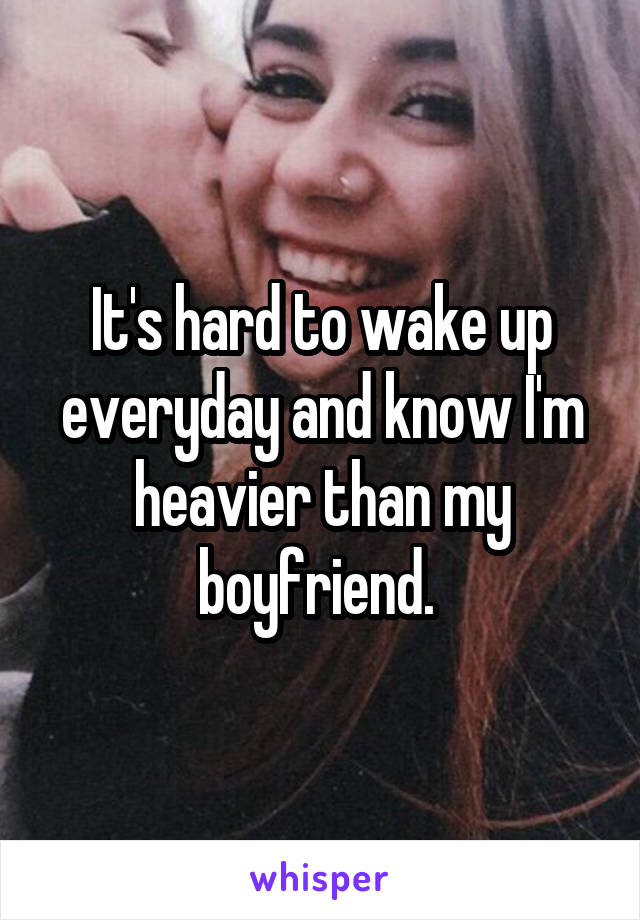 It's hard to wake up everyday and know I'm heavier than my boyfriend. 