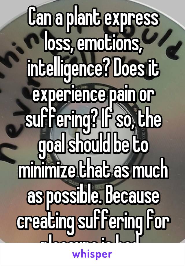 Can a plant express loss, emotions, intelligence? Does it experience pain or suffering? If so, the goal should be to minimize that as much as possible. Because creating suffering for pleasure is bad. 