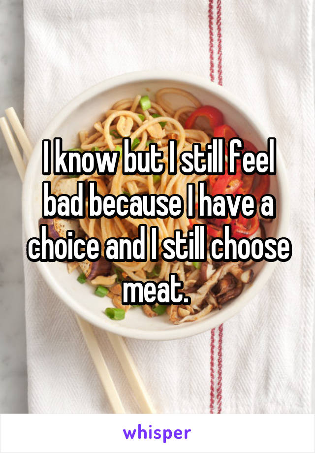 I know but I still feel bad because I have a choice and I still choose meat. 