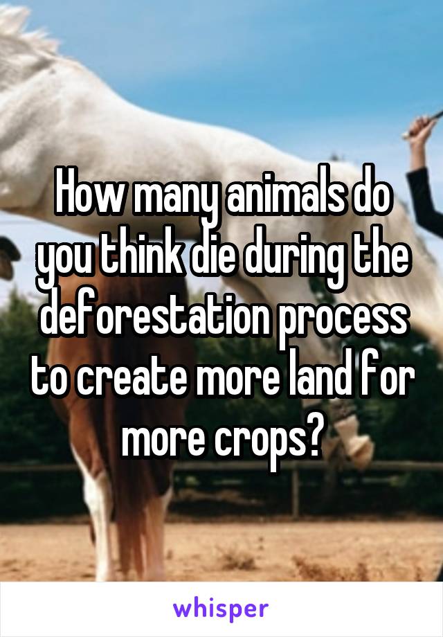 How many animals do you think die during the deforestation process to create more land for more crops?