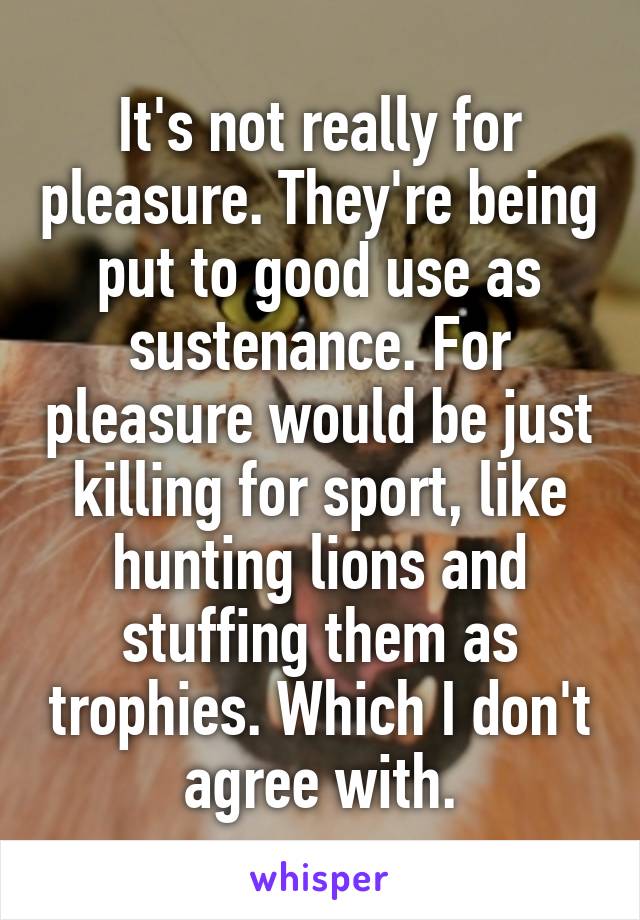 It's not really for pleasure. They're being put to good use as sustenance. For pleasure would be just killing for sport, like hunting lions and stuffing them as trophies. Which I don't agree with.