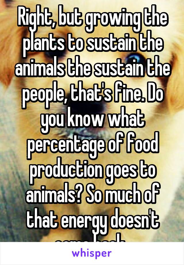 Right, but growing the plants to sustain the animals the sustain the people, that's fine. Do you know what percentage of food production goes to animals? So much of that energy doesn't come back. 