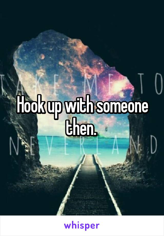 Hook up with someone then. 