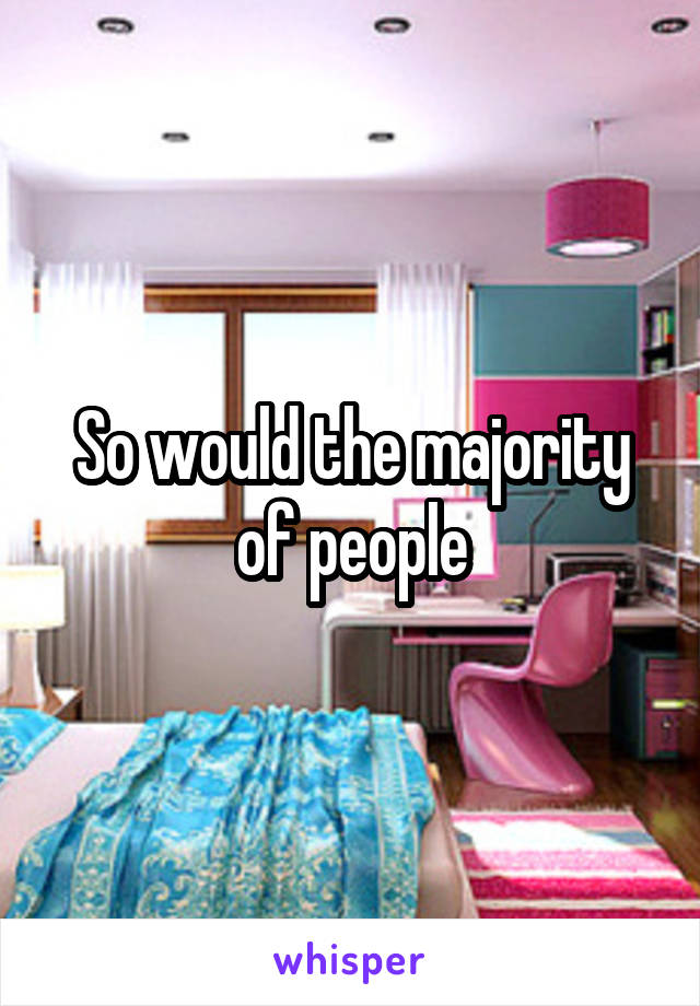 So would the majority of people