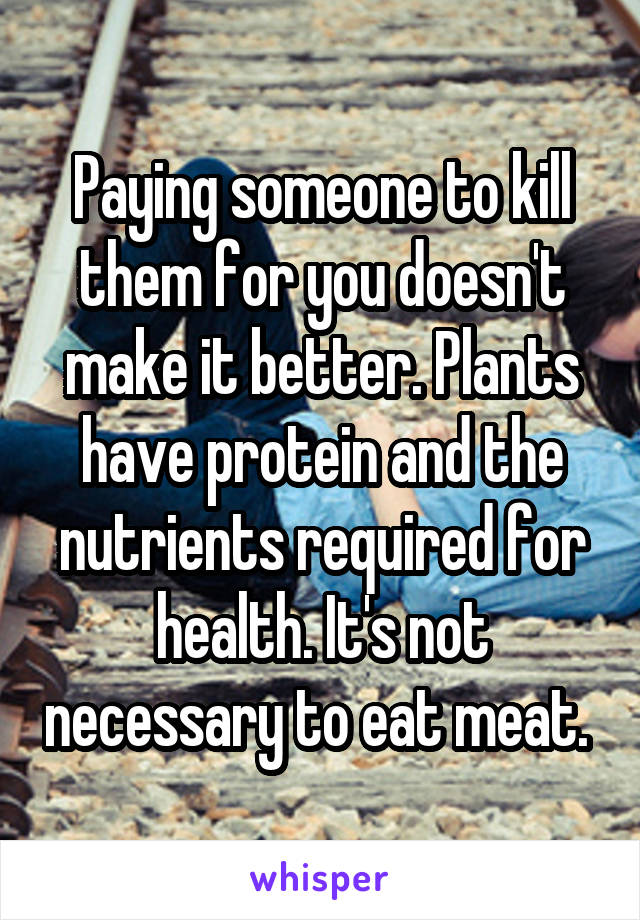 Paying someone to kill them for you doesn't make it better. Plants have protein and the nutrients required for health. It's not necessary to eat meat. 