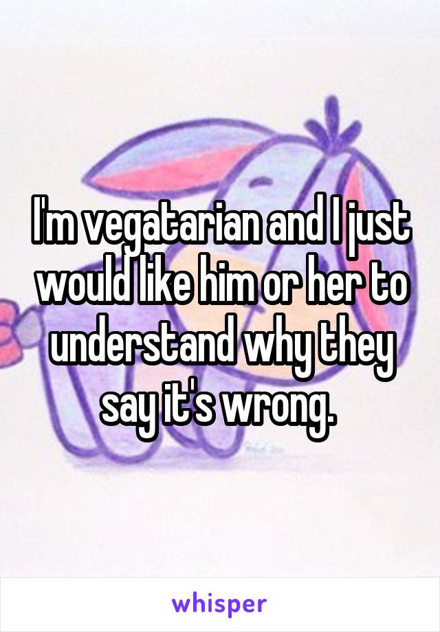 I'm vegatarian and I just would like him or her to understand why they say it's wrong. 