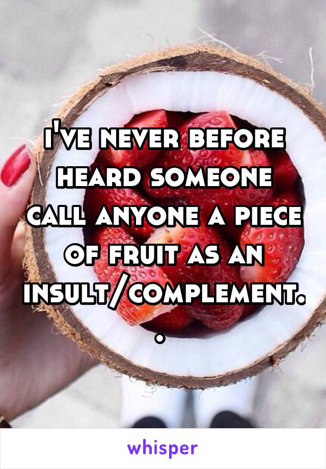 i've never before heard someone call anyone a piece of fruit as an insult/complement.. 