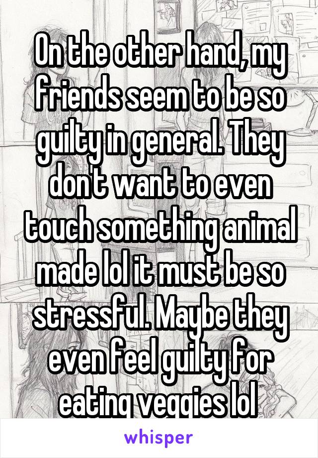 On the other hand, my friends seem to be so guilty in general. They don't want to even touch something animal made lol it must be so stressful. Maybe they even feel guilty for eating veggies lol 