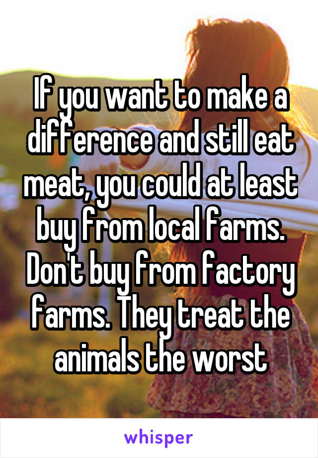 If you want to make a difference and still eat meat, you could at least buy from local farms. Don't buy from factory farms. They treat the animals the worst