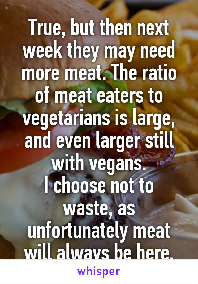 True, but then next week they may need more meat. The ratio of meat eaters to vegetarians is large, and even larger still with vegans.
I choose not to waste, as unfortunately meat will always be here.