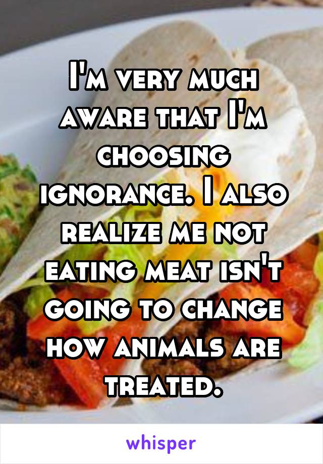 I'm very much aware that I'm choosing ignorance. I also realize me not eating meat isn't going to change how animals are treated.