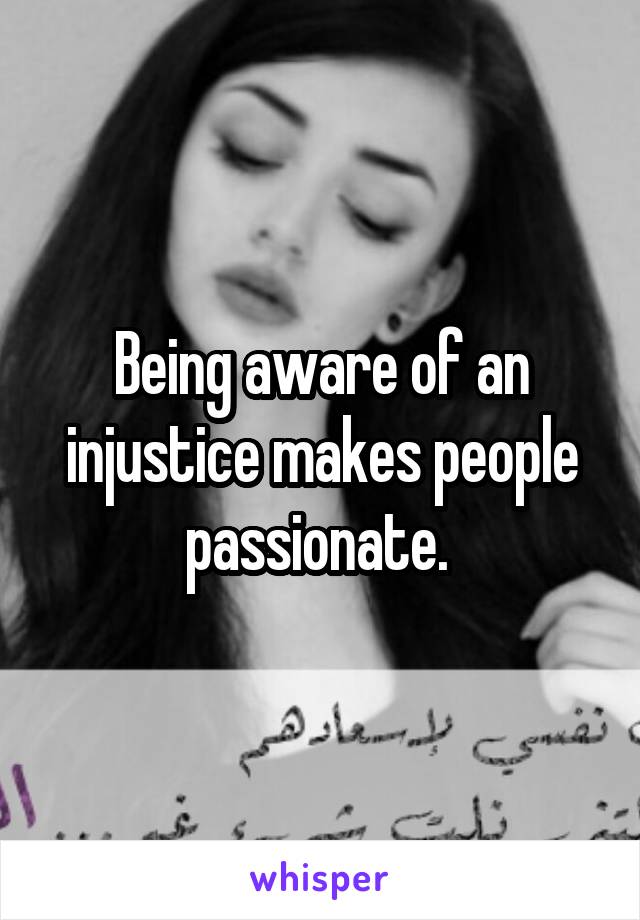 Being aware of an injustice makes people passionate. 