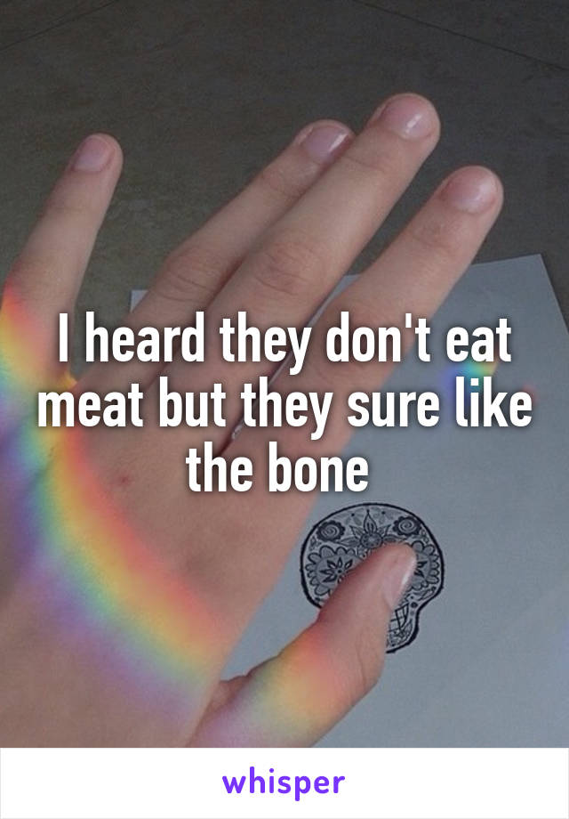 I heard they don't eat meat but they sure like the bone 