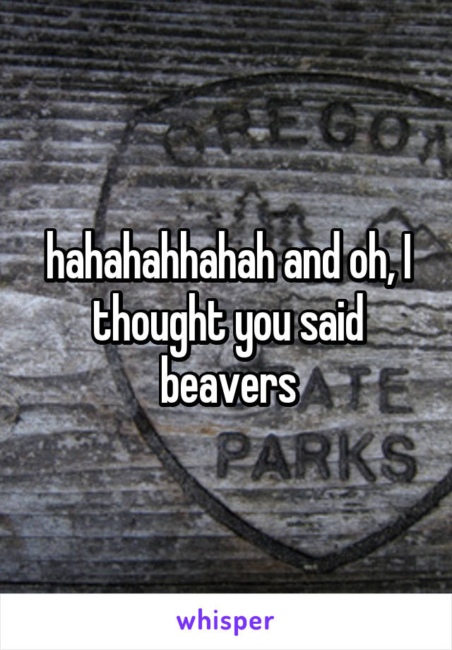 hahahahhahah and oh, I thought you said beavers