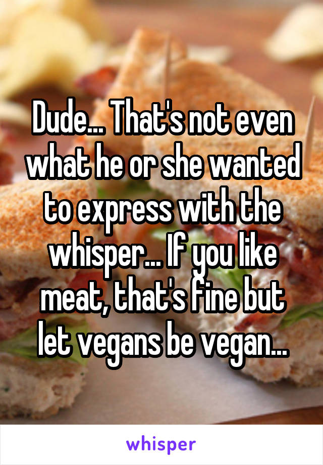 Dude... That's not even what he or she wanted to express with the whisper... If you like meat, that's fine but let vegans be vegan...