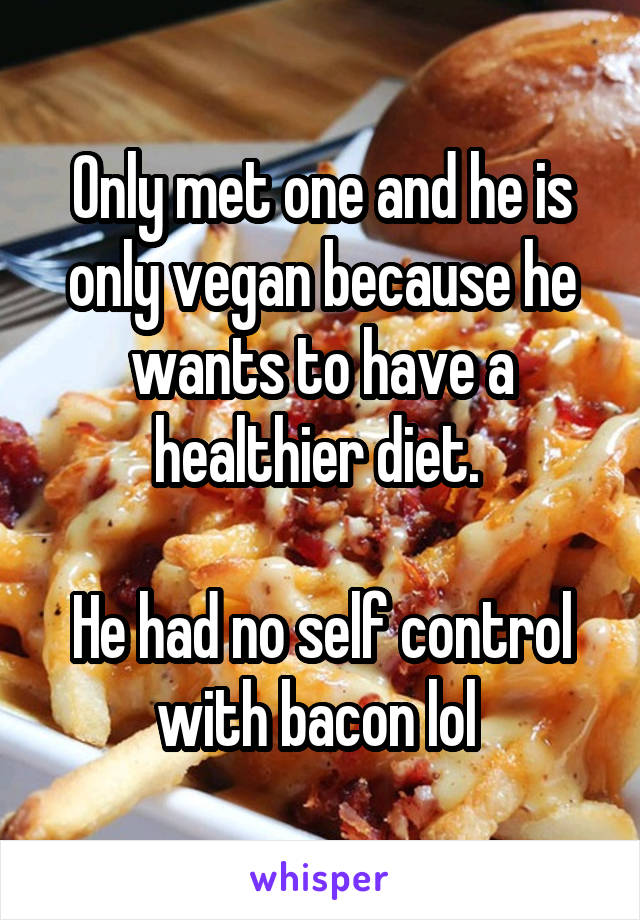 Only met one and he is only vegan because he wants to have a healthier diet. 

He had no self control with bacon lol 