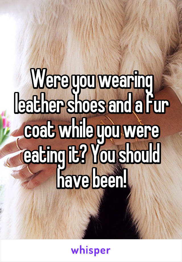 Were you wearing leather shoes and a fur coat while you were eating it? You should have been!