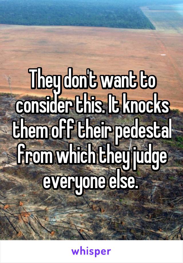 They don't want to consider this. It knocks them off their pedestal from which they judge everyone else. 