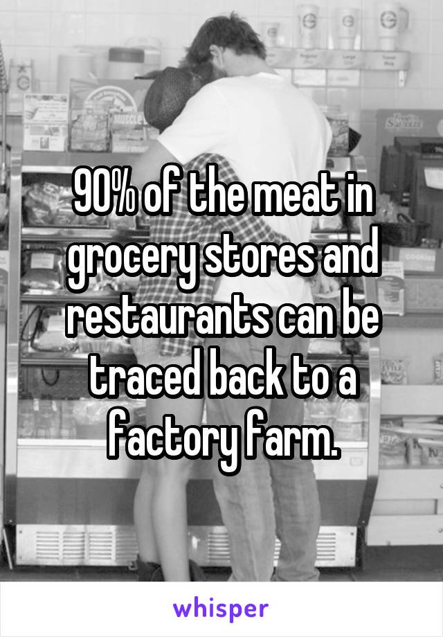 90% of the meat in grocery stores and restaurants can be traced back to a factory farm.