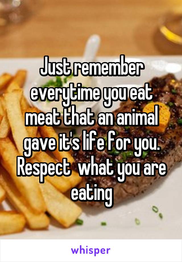 Just remember everytime you eat meat that an animal gave it's life for you. Respect  what you are eating