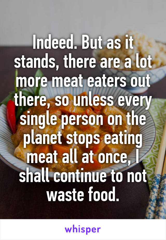 Indeed. But as it stands, there are a lot more meat eaters out there, so unless every single person on the planet stops eating meat all at once, I shall continue to not waste food.