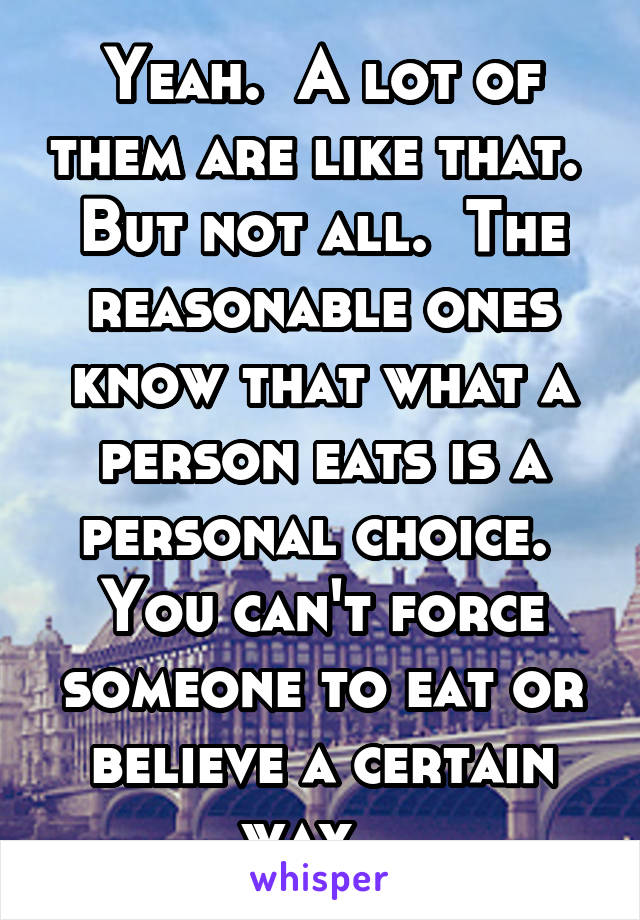 Yeah.  A lot of them are like that.  But not all.  The reasonable ones know that what a person eats is a personal choice.  You can't force someone to eat or believe a certain way.  