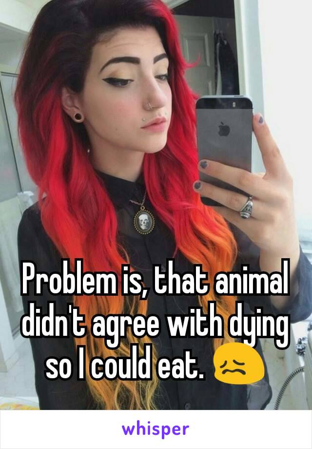 Problem is, that animal didn't agree with dying so I could eat. 😖