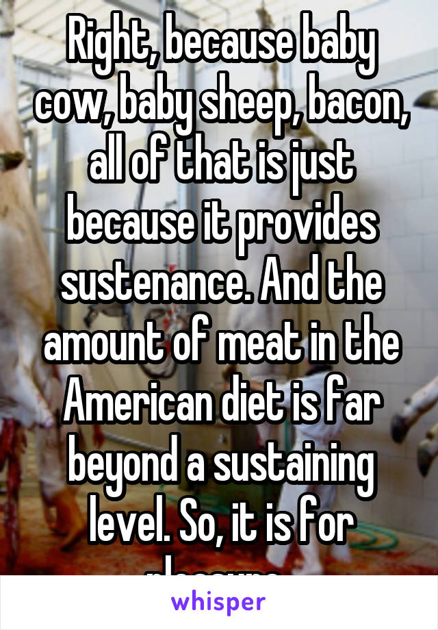 Right, because baby cow, baby sheep, bacon, all of that is just because it provides sustenance. And the amount of meat in the American diet is far beyond a sustaining level. So, it is for pleasure. 