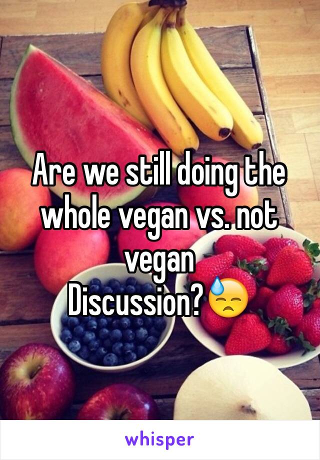 Are we still doing the whole vegan vs. not vegan 
Discussion?😓