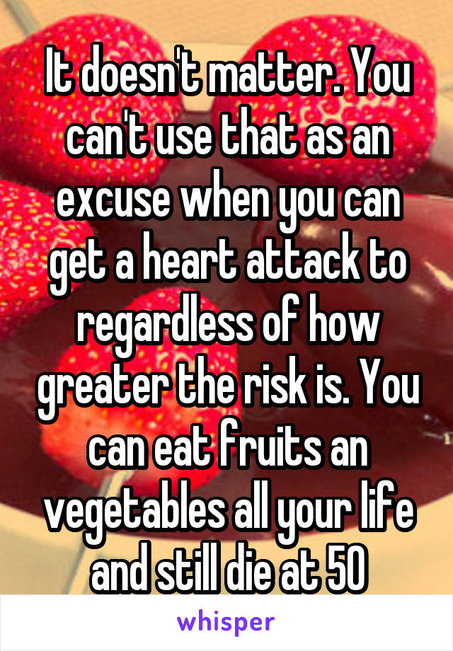 It doesn't matter. You can't use that as an excuse when you can get a heart attack to regardless of how greater the risk is. You can eat fruits an vegetables all your life and still die at 50