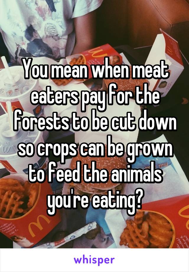 You mean when meat eaters pay for the forests to be cut down so crops can be grown to feed the animals you're eating?