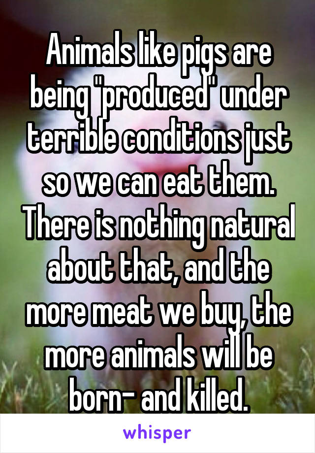 Animals like pigs are being "produced" under terrible conditions just so we can eat them. There is nothing natural about that, and the more meat we buy, the more animals will be born- and killed.