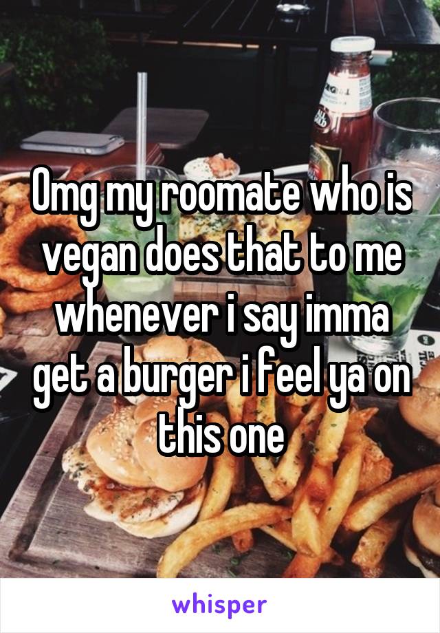 Omg my roomate who is vegan does that to me whenever i say imma get a burger i feel ya on this one