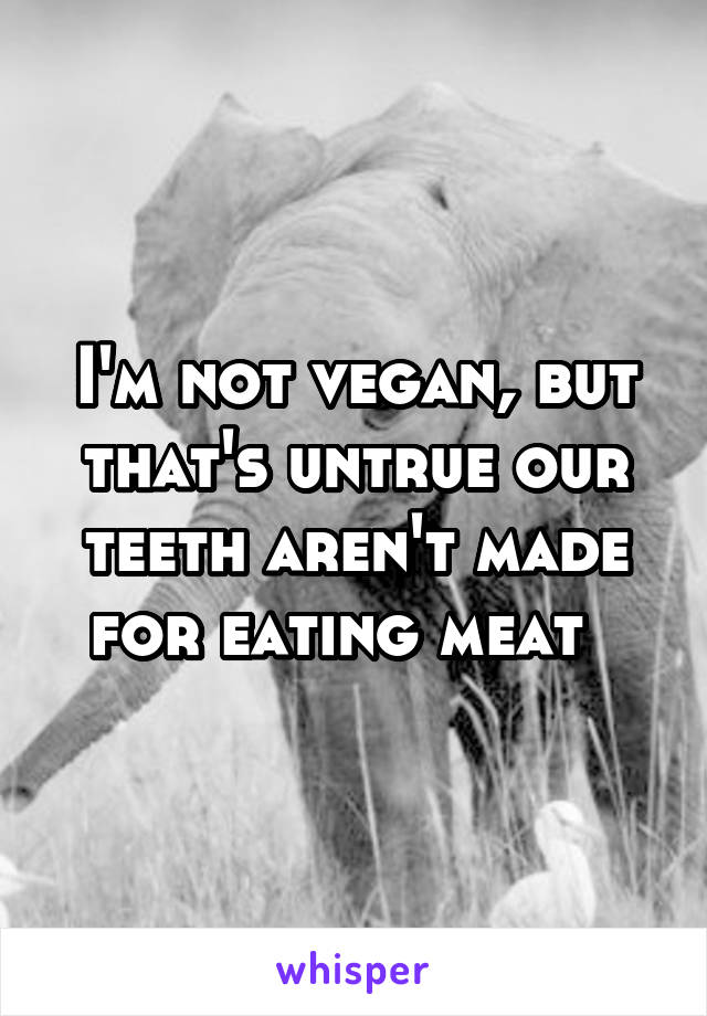 I'm not vegan, but that's untrue our teeth aren't made for eating meat  