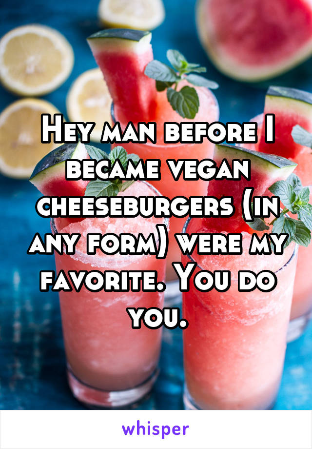 Hey man before I became vegan cheeseburgers (in any form) were my favorite. You do you.