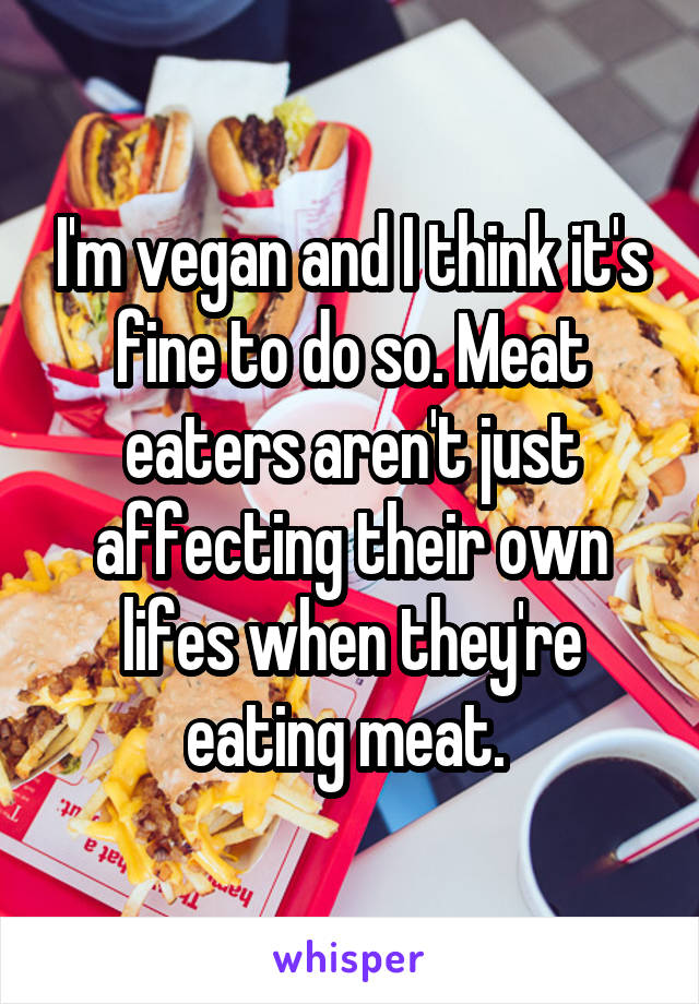 I'm vegan and I think it's fine to do so. Meat eaters aren't just affecting their own lifes when they're eating meat. 