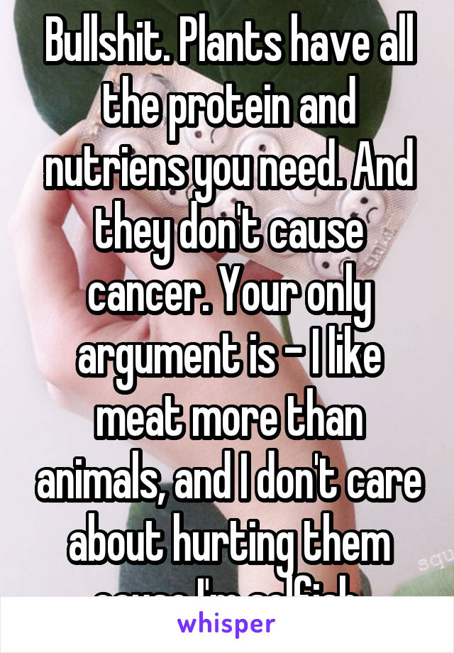 Bullshit. Plants have all the protein and nutriens you need. And they don't cause cancer. Your only argument is - I like meat more than animals, and I don't care about hurting them cause I'm selfish.