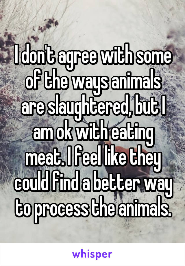 I don't agree with some of the ways animals are slaughtered, but I am ok with eating meat. I feel like they could find a better way to process the animals.