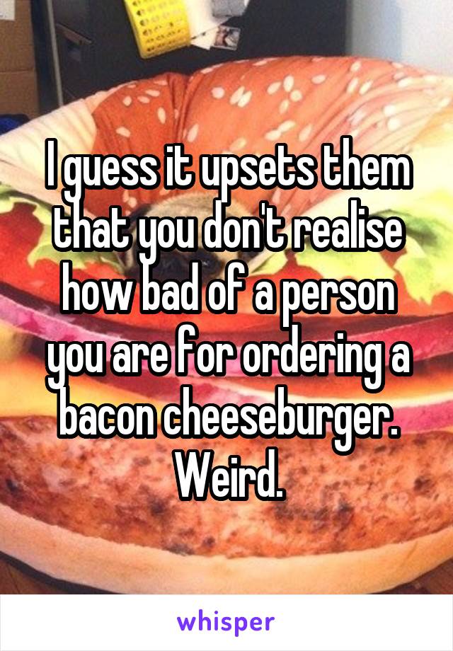 I guess it upsets them that you don't realise how bad of a person you are for ordering a bacon cheeseburger. Weird.