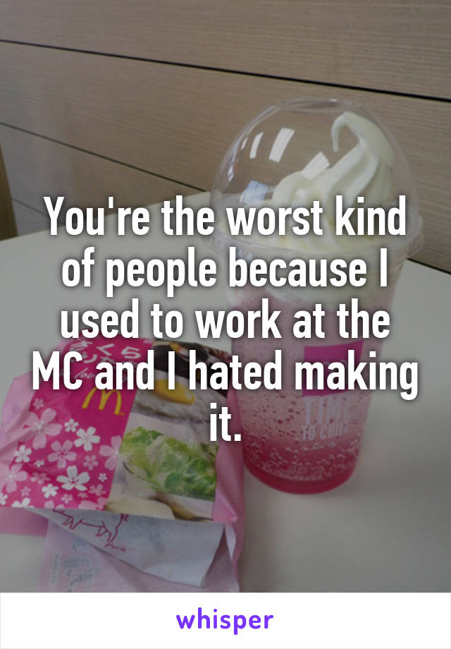 You're the worst kind of people because I used to work at the MC and I hated making it.