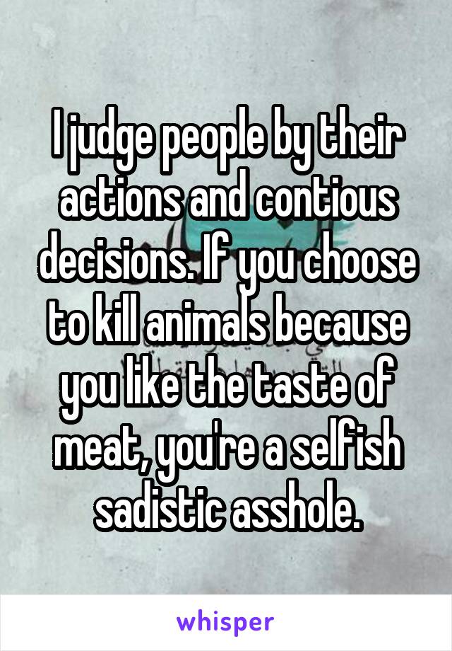 I judge people by their actions and contious decisions. If you choose to kill animals because you like the taste of meat, you're a selfish sadistic asshole.