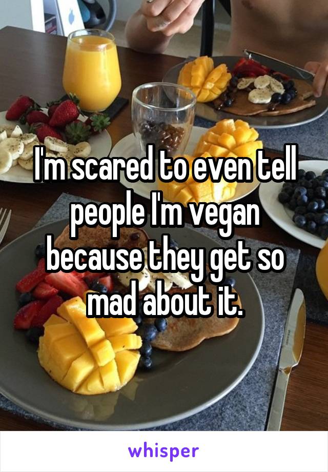 I'm scared to even tell people I'm vegan because they get so mad about it.